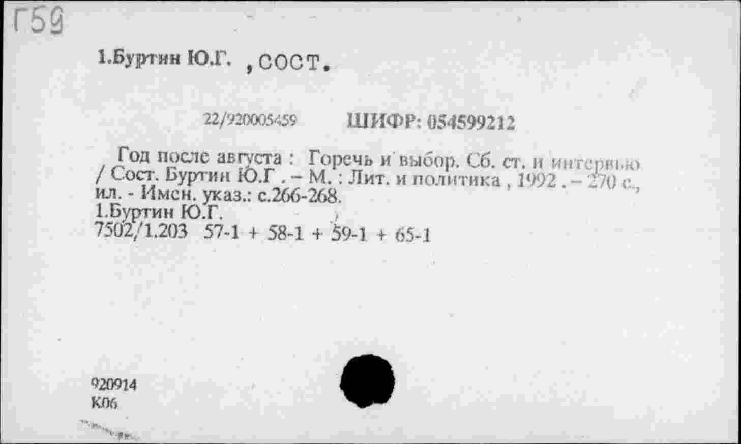 ﻿Г53
1.Буртин Ю.Г. ,СОСТ.
22/920005459 ШИФР: 054599212
Год после августа : Горечь и выбор. Сб. ст. и интерн 10 / Сост. Буртин Ю.Г . - М.: Лит. и политика , 1992. - '//О с ил. - Имен, указ.: с.266-268.
1.Буртин Ю.Г.	,
7502/1.203 57-1 + 58-1 + 59-1 + 65-1
920914 К06